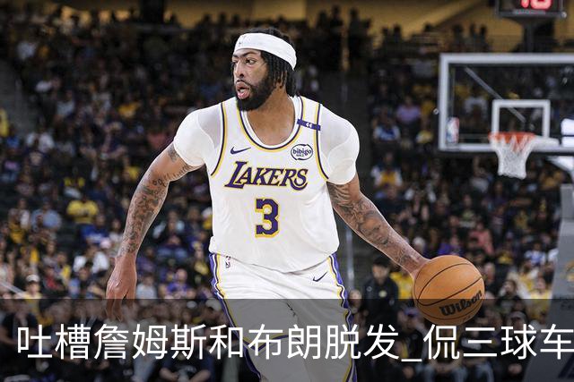 吐槽詹姆斯&布朗脱发 侃三球车祸！华子：这赛季顺手拿个总冠军